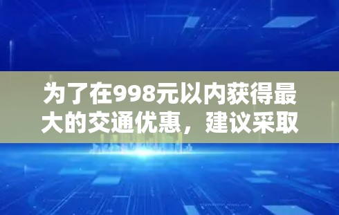 为了在998元以内获得最大的交通优惠，建议采取以下步骤