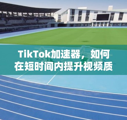 TikTok加速器，如何在短时间内提升视频质量，让视频更流畅更吸引人？