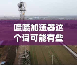 喷喷加速器这个词可能有些模糊,可能是指一些专门的加速工具或服务。如果是指免费的加速工具,以下是一些常见的免费加速器 喷喷加速器这个词可能有些模糊,可能是指一些专门的加速工具或服务。如果是指免费的加速工具,以下是一些常见的免费加速器