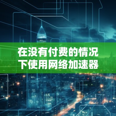 在没有付费的情况下使用网络加速器（NPA）可以参考以下步骤和工具