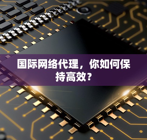 国际网络代理，你如何保持高效？