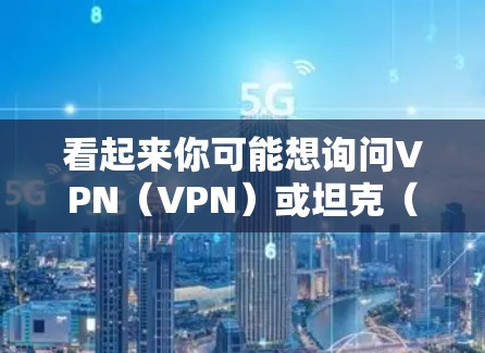 看起来你可能想询问VPN（VPN）或坦克（Tank）的相关内容。以下是一些可能的解释和信息