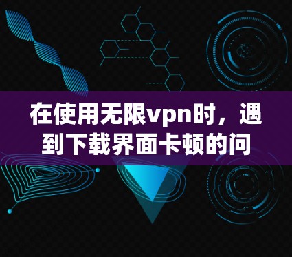 在使用无限vpn时，遇到下载界面卡顿的问题，可以按照以下步骤进行处理