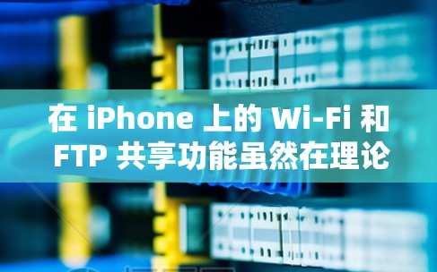 在 iPhone 上的 Wi-Fi 和 FTP 共享功能虽然在理论上相似，但在实际应用中存在显著差异，以下是详细的对比