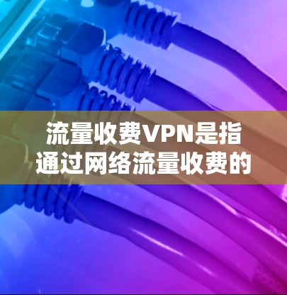 流量收费VPN是指通过网络流量收费的方式进行VPN服务，通常包括以下内容