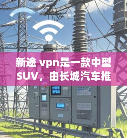 新途 vpn是一款中型SUV，由长城汽车推出，于219年9月上市。它结合了传统汽车的中立性与现代科技的先进性，旨在为用户提供一个既舒适又科技的出行体验