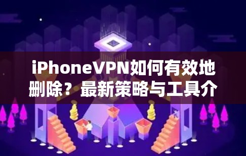 iPhoneVPN如何有效地删除？最新策略与工具介绍