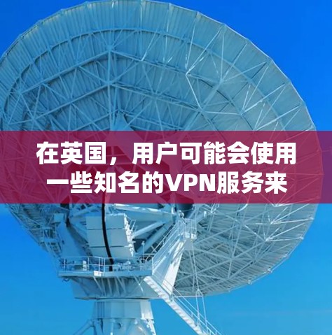 在英国，用户可能会使用一些知名的VPN服务来访问网络或下载文件。以下是一些英国常用的VPN服务及其特点