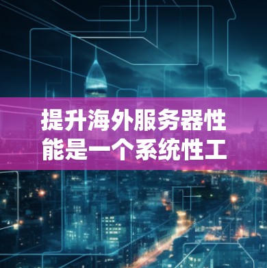 提升海外服务器性能是一个系统性工程，需要从多个层面进行优化和配置。以下是一个系统化的提升策略