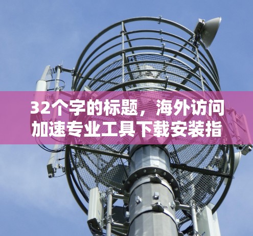 32个字的标题,海外访问加速专业工具下载安装指南 32个字的标题,海外访问加速专业工具下载安装指南