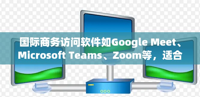 国际商务访问软件如Google Meet、Microsoft Teams、Zoom等，适合在国际会议、展览或商务活动中进行沟通和展示。以下是对这些软件的总结和建议