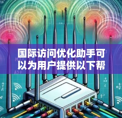 国际访问优化助手可以为用户提供以下帮助和建议，帮助他们更好地规划和执行国际访问活动