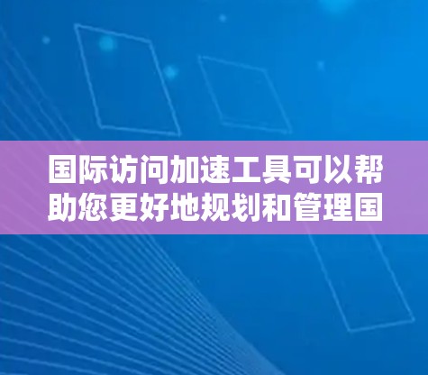 国际访问加速工具可以帮助您更好地规划和管理国际交流活动，提高效率。以下是一些常用的国际访问工具和资源，您可以根据自己的需求选择合适的工具