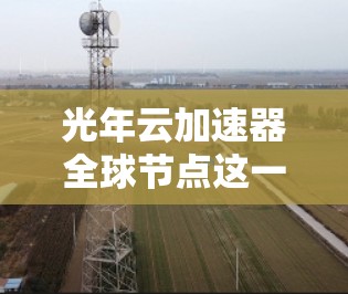 光年云加速器全球节点这一名称可能指的是一个利用云技术或特定加速技术的全球网络节点，用于提升数据处理和传输的速度或效率。以下是一些可能的解释和背景